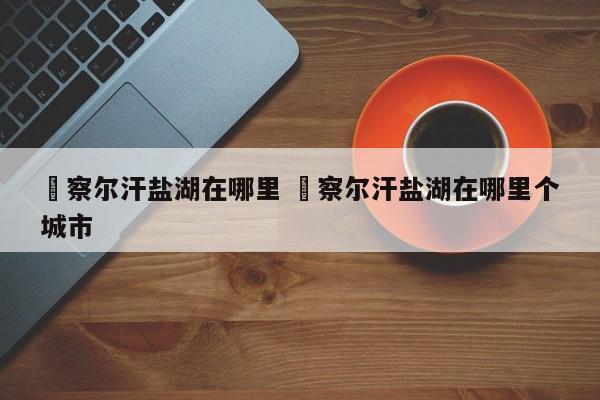 ✅察尔汗盐湖在哪里 ✅察尔汗盐湖在哪里个城市