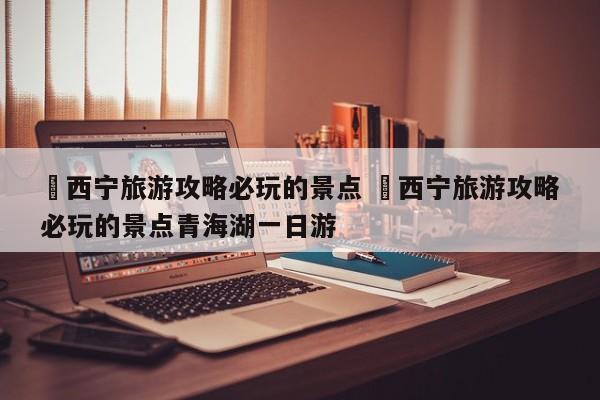 ✅西宁旅游攻略必玩的景点 ✅西宁旅游攻略必玩的景点青海湖一日游
