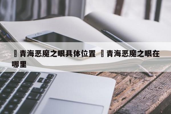 ✅青海恶魔之眼具体位置 ✅青海恶魔之眼在哪里