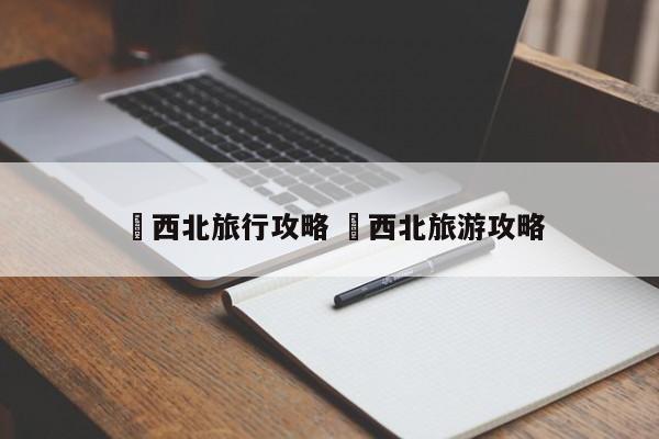 ✅西北旅行攻略 ✅西北旅游攻略