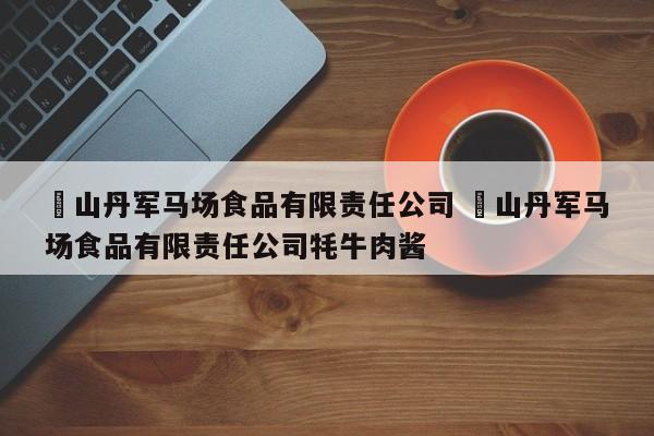 ✅山丹军马场食品有限责任公司 ✅山丹军马场食品有限责任公司牦牛肉酱