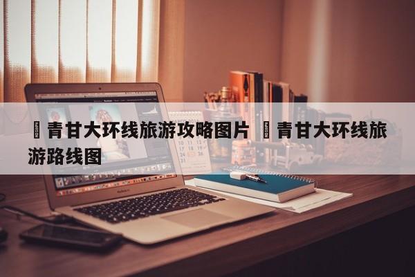 ✅青甘大环线旅游攻略图片 ✅青甘大环线旅游路线图