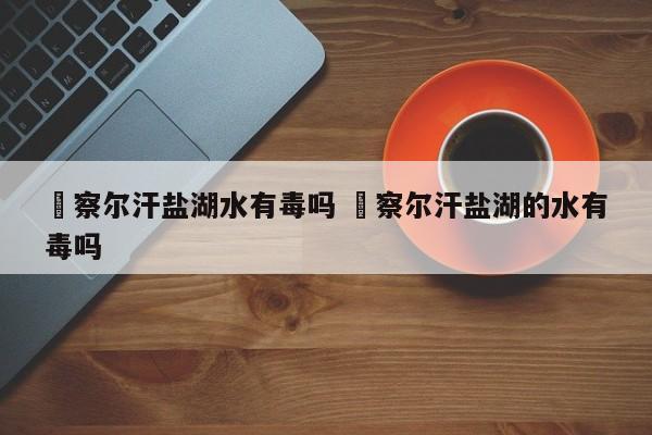 ✅察尔汗盐湖水有毒吗 ✅察尔汗盐湖的水有毒吗
