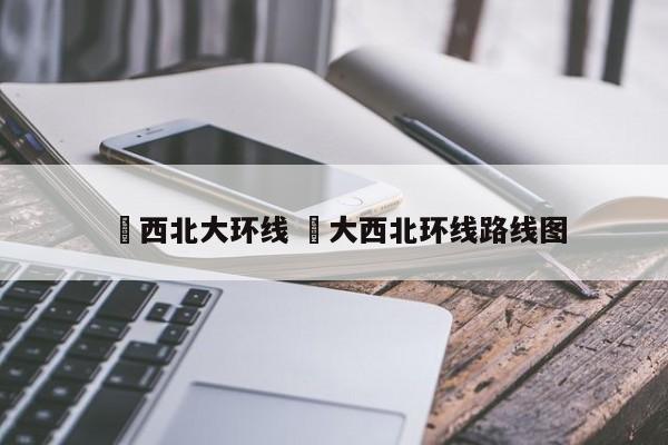✅西北大环线 ✅大西北环线路线图