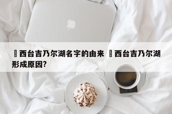 ✅西台吉乃尔湖名字的由来 ✅西台吉乃尔湖形成原因?