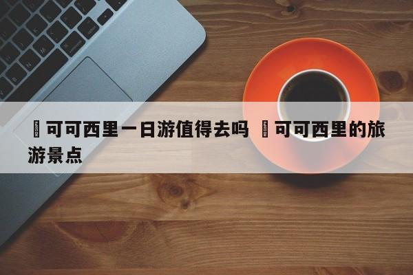 ✅可可西里一日游值得去吗 ✅可可西里的旅游景点