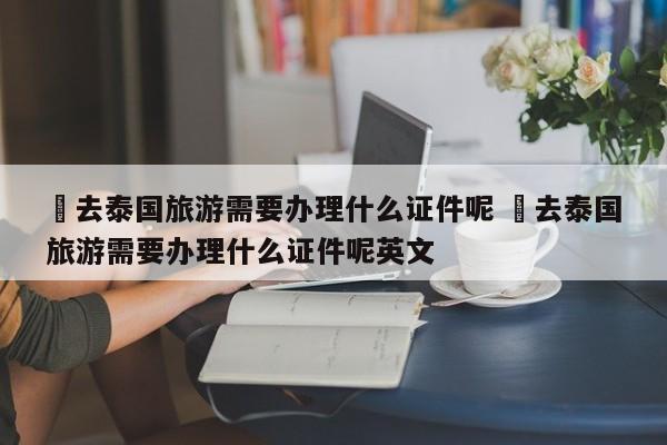 ✅去泰国旅游需要办理什么证件呢 ✅去泰国旅游需要办理什么证件呢英文