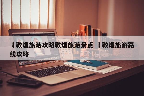 ✅敦煌旅游攻略敦煌旅游景点 ✅敦煌旅游路线攻略