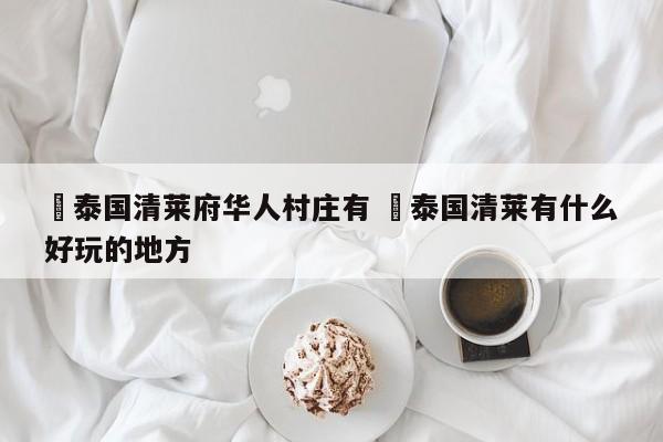 ✅泰国清莱府华人村庄有 ✅泰国清莱有什么好玩的地方