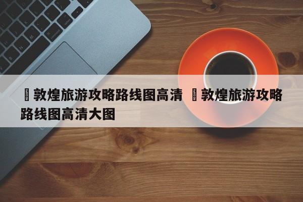 ✅敦煌旅游攻略路线图高清 ✅敦煌旅游攻略路线图高清大图