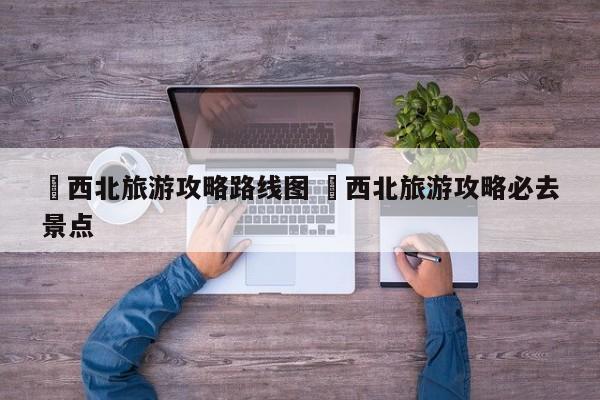 ✅西北旅游攻略路线图 ✅西北旅游攻略必去景点
