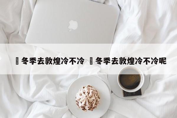 ✅冬季去敦煌冷不冷 ✅冬季去敦煌冷不冷呢