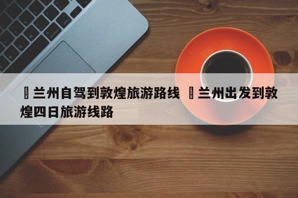 ✅兰州自驾到敦煌旅游路线 ✅兰州出发到敦煌四日旅游线路