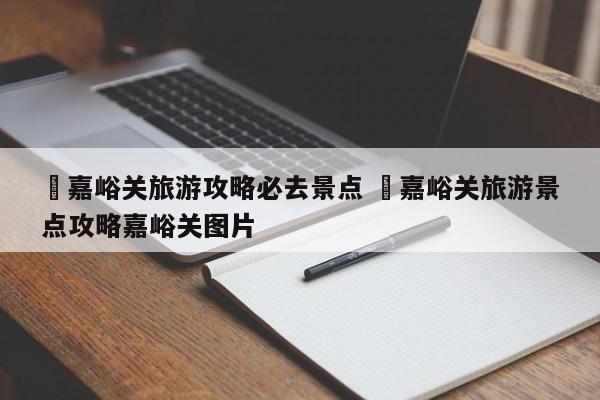 ✅嘉峪关旅游攻略必去景点 ✅嘉峪关旅游景点攻略嘉峪关图片