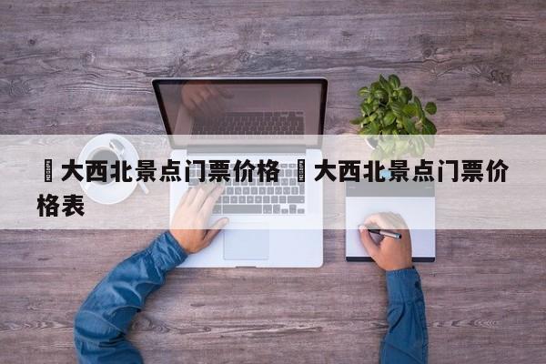 ✅大西北景点门票价格 ✅大西北景点门票价格表