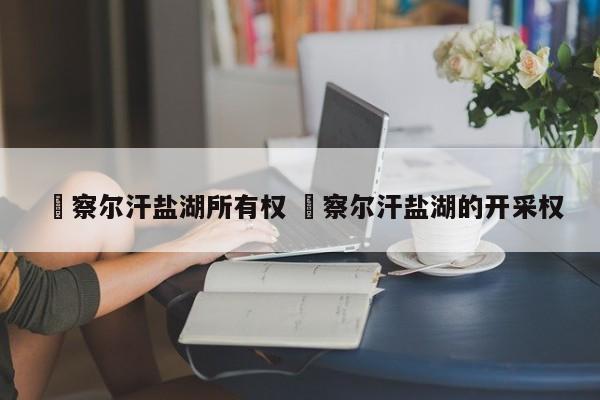 ✅察尔汗盐湖所有权 ✅察尔汗盐湖的开采权