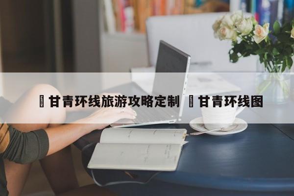 ✅甘青环线旅游攻略定制 ✅甘青环线图