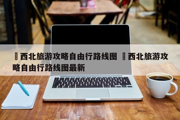 ✅西北旅游攻略自由行路线图 ✅西北旅游攻略自由行路线图最新