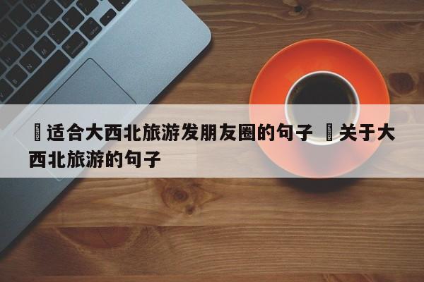 ✅适合大西北旅游发朋友圈的句子 ✅关于大西北旅游的句子