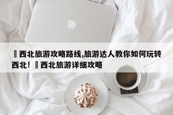 ✅西北旅游攻略路线,旅游达人教你如何玩转西北! ✅西北旅游详细攻略