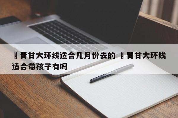 ✅青甘大环线适合几月份去的 ✅青甘大环线适合带孩子有吗