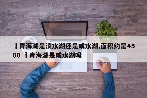 ✅青海湖是淡水湖还是咸水湖,面积约是4500 ✅青海湖是咸水湖吗