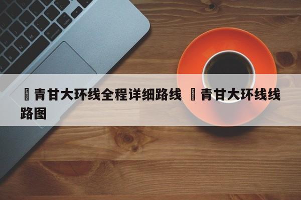 ✅青甘大环线全程详细路线 ✅青甘大环线线路图