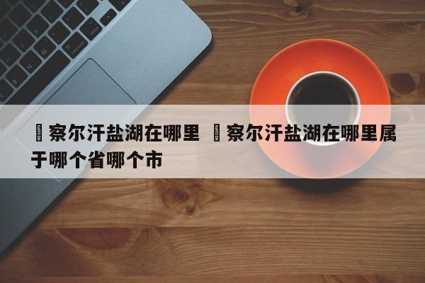 ✅察尔汗盐湖在哪里 ✅察尔汗盐湖在哪里属于哪个省哪个市