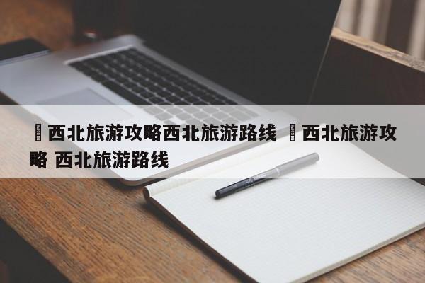 ✅西北旅游攻略西北旅游路线 ✅西北旅游攻略 西北旅游路线