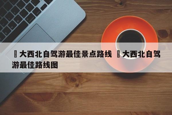 ✅大西北自驾游最佳景点路线 ✅大西北自驾游最佳路线图