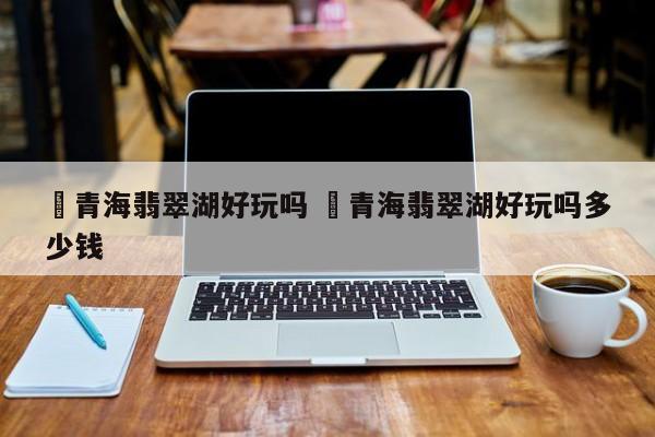 详细阅读:✅青海翡翠湖好玩吗 ✅青海翡翠湖好玩吗多少钱 ✅青海翡翠湖好玩吗 ✅青海翡翠湖好玩吗多少钱
