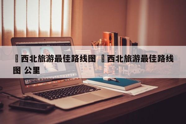 ✅西北旅游最佳路线图 ✅西北旅游最佳路线图 公里