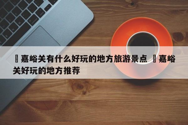 ✅嘉峪关有什么好玩的地方旅游景点 ✅嘉峪关好玩的地方推荐