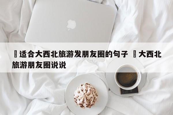 ✅适合大西北旅游发朋友圈的句子 ✅大西北旅游朋友圈说说