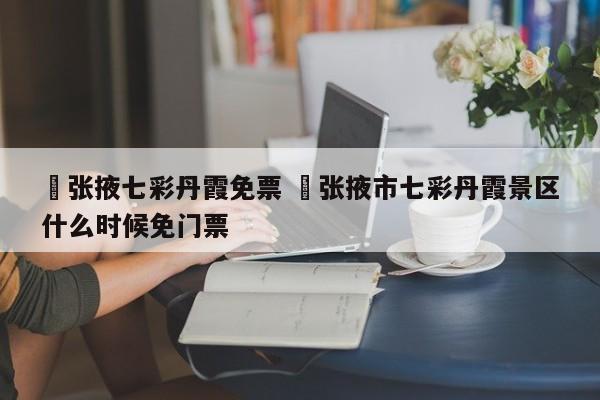 ✅张掖七彩丹霞免票 ✅张掖市七彩丹霞景区什么时候免门票