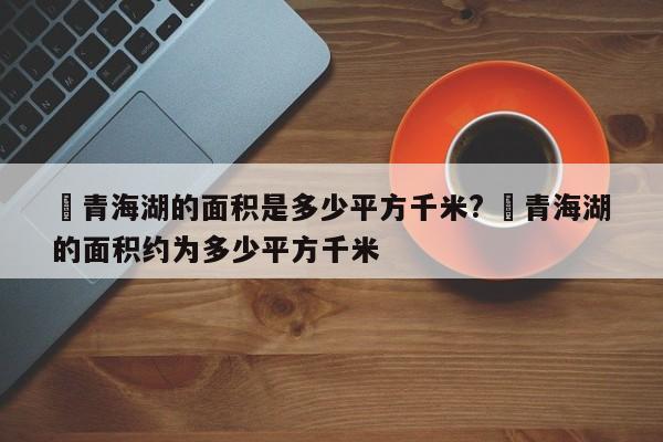 ✅青海湖的面积是多少平方千米? ✅青海湖的面积约为多少平方千米