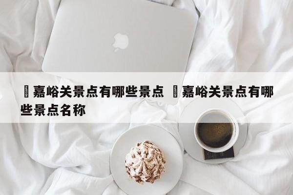 ✅嘉峪关景点有哪些景点 ✅嘉峪关景点有哪些景点名称