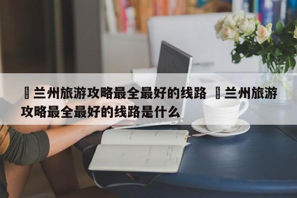 ✅兰州旅游攻略最全最好的线路 ✅兰州旅游攻略最全最好的线路是什么