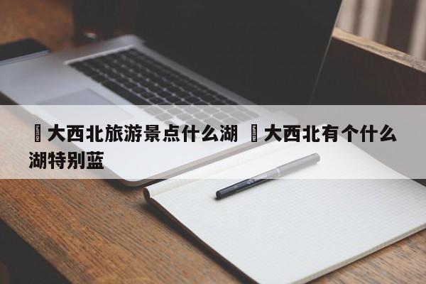 ✅大西北旅游景点什么湖 ✅大西北有个什么湖特别蓝