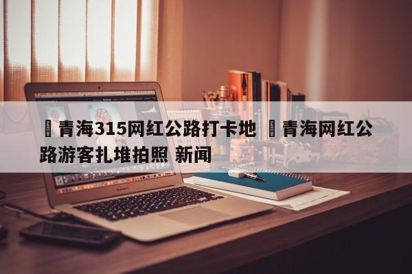 ✅青海315网红公路打卡地 ✅青海网红公路游客扎堆拍照 新闻