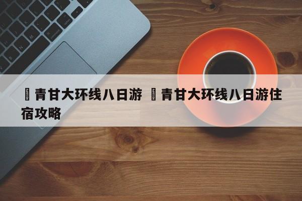 ✅青甘大环线八日游 ✅青甘大环线八日游住宿攻略