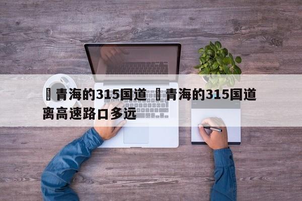 ✅青海的315国道 ✅青海的315国道 离高速路口多远
