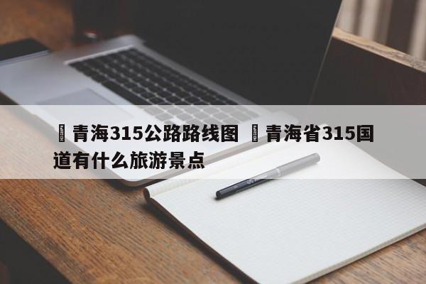 ✅青海315公路路线图 ✅青海省315国道有什么旅游景点