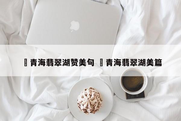 ✅青海翡翠湖赞美句 ✅青海翡翠湖美篇