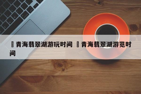 ✅青海翡翠湖游玩时间 ✅青海翡翠湖游览时间
