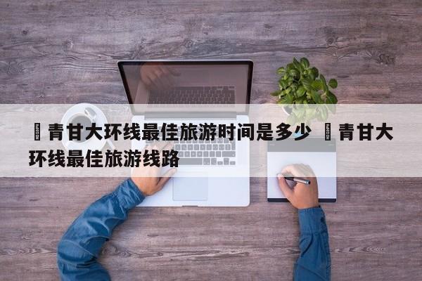 ✅青甘大环线最佳旅游时间是多少 ✅青甘大环线最佳旅游线路