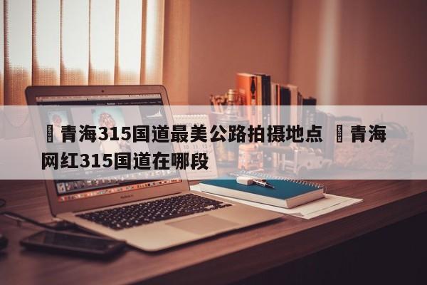 ✅青海315国道最美公路拍摄地点 ✅青海网红315国道在哪段