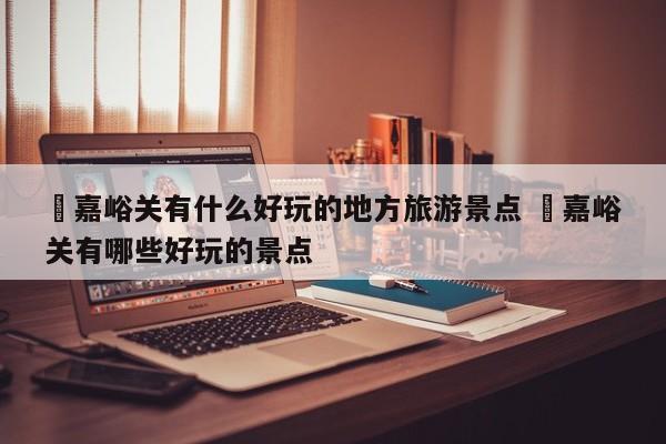 ✅嘉峪关有什么好玩的地方旅游景点 ✅嘉峪关有哪些好玩的景点