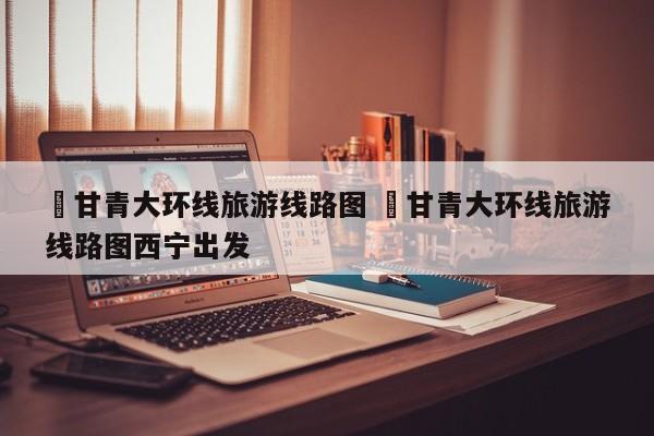 ✅甘青大环线旅游线路图 ✅甘青大环线旅游线路图西宁出发