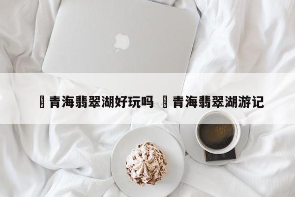 ✅青海翡翠湖好玩吗 ✅青海翡翠湖游记
